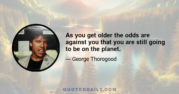 As you get older the odds are against you that you are still going to be on the planet.