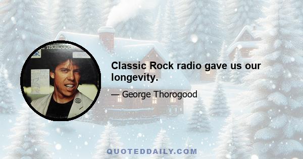 Classic Rock radio gave us our longevity.