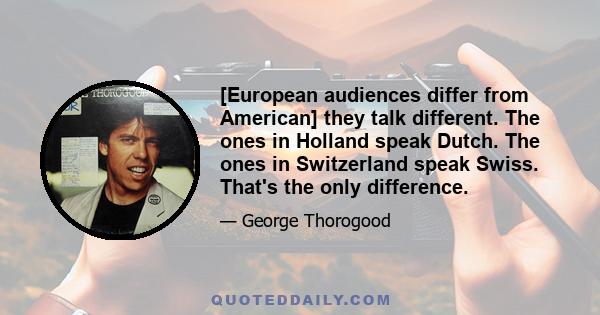 [European audiences differ from American] they talk different. The ones in Holland speak Dutch. The ones in Switzerland speak Swiss. That's the only difference.