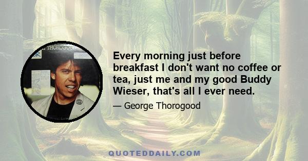 Every morning just before breakfast I don't want no coffee or tea, just me and my good Buddy Wieser, that's all I ever need.