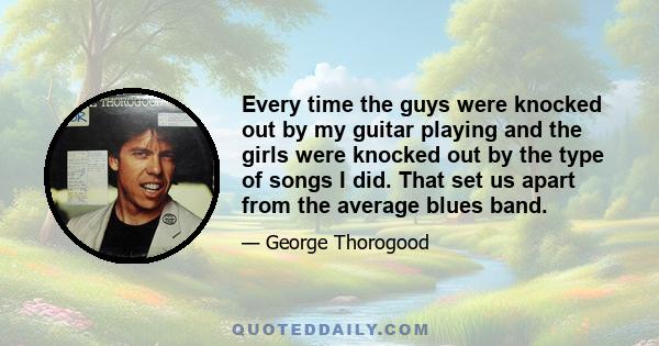 Every time the guys were knocked out by my guitar playing and the girls were knocked out by the type of songs I did. That set us apart from the average blues band.