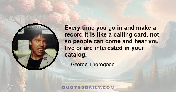 Every time you go in and make a record it is like a calling card, not so people can come and hear you live or are interested in your catalog.