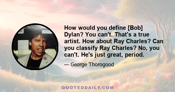 How would you define [Bob] Dylan? You can't. That's a true artist. How about Ray Charles? Can you classify Ray Charles? No, you can't. He's just great, period.