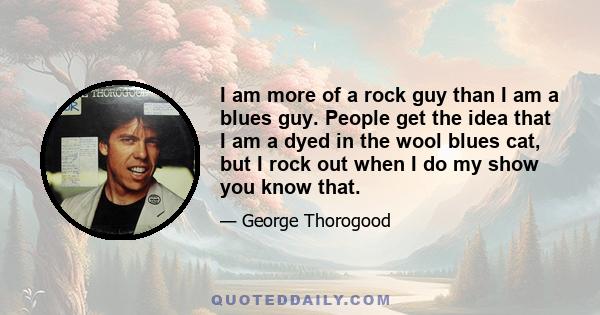 I am more of a rock guy than I am a blues guy. People get the idea that I am a dyed in the wool blues cat, but I rock out when I do my show you know that.