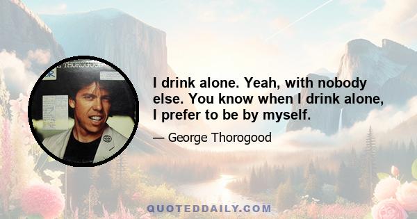 I drink alone. Yeah, with nobody else. You know when I drink alone, I prefer to be by myself.