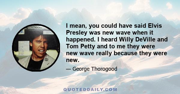 I mean, you could have said Elvis Presley was new wave when it happened. I heard Willy DeVille and Tom Petty and to me they were new wave really because they were new.