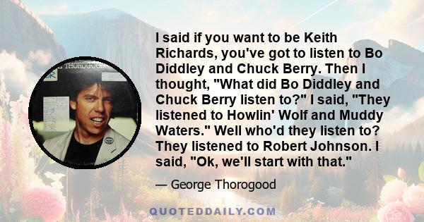 I said if you want to be Keith Richards, you've got to listen to Bo Diddley and Chuck Berry. Then I thought, What did Bo Diddley and Chuck Berry listen to? I said, They listened to Howlin' Wolf and Muddy Waters. Well