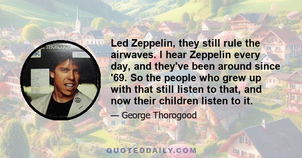 Led Zeppelin, they still rule the airwaves. I hear Zeppelin every day, and they've been around since '69. So the people who grew up with that still listen to that, and now their children listen to it.