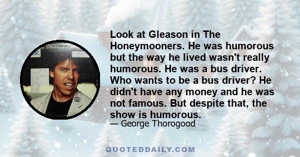 Look at Gleason in The Honeymooners. He was humorous but the way he lived wasn't really humorous. He was a bus driver. Who wants to be a bus driver? He didn't have any money and he was not famous. But despite that, the