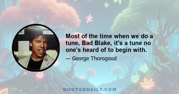 Most of the time when we do a tune, Bad Blake, it's a tune no one's heard of to begin with.