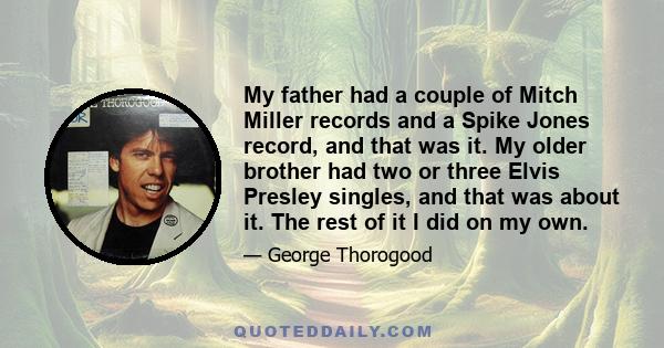 My father had a couple of Mitch Miller records and a Spike Jones record, and that was it. My older brother had two or three Elvis Presley singles, and that was about it. The rest of it I did on my own.