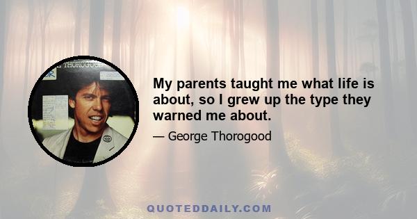 My parents taught me what life is about, so I grew up the type they warned me about.