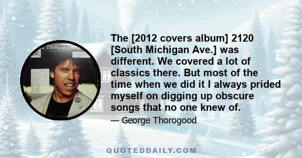 The [2012 covers album] 2120 [South Michigan Ave.] was different. We covered a lot of classics there. But most of the time when we did it I always prided myself on digging up obscure songs that no one knew of.