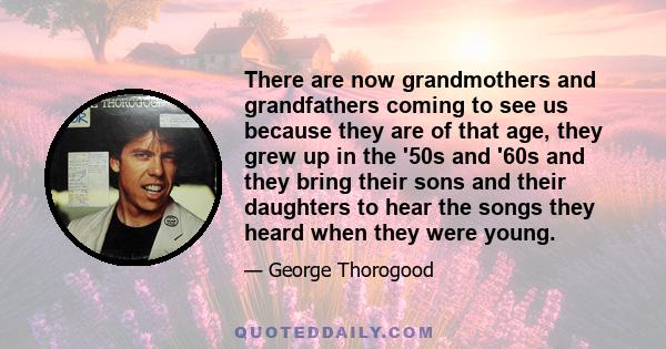 There are now grandmothers and grandfathers coming to see us because they are of that age, they grew up in the '50s and '60s and they bring their sons and their daughters to hear the songs they heard when they were