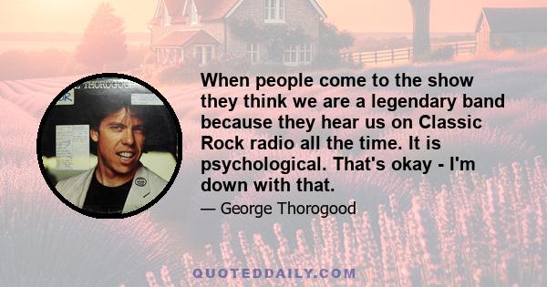 When people come to the show they think we are a legendary band because they hear us on Classic Rock radio all the time. It is psychological. That's okay - I'm down with that.