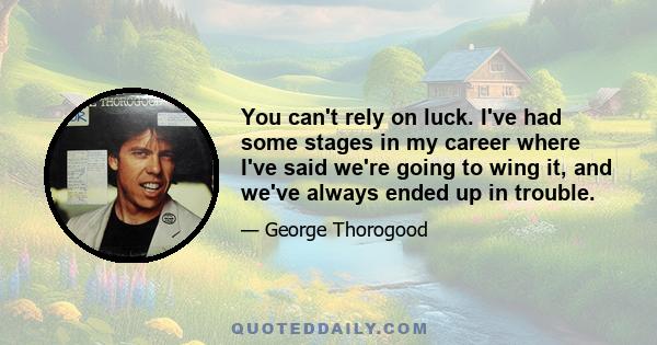 You can't rely on luck. I've had some stages in my career where I've said we're going to wing it, and we've always ended up in trouble.