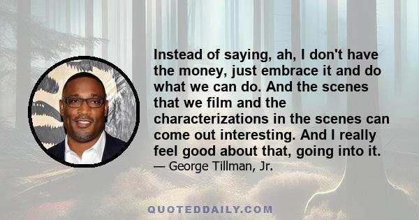 Instead of saying, ah, I don't have the money, just embrace it and do what we can do. And the scenes that we film and the characterizations in the scenes can come out interesting. And I really feel good about that,