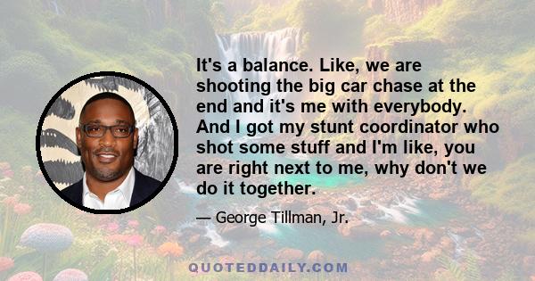 It's a balance. Like, we are shooting the big car chase at the end and it's me with everybody. And I got my stunt coordinator who shot some stuff and I'm like, you are right next to me, why don't we do it together.