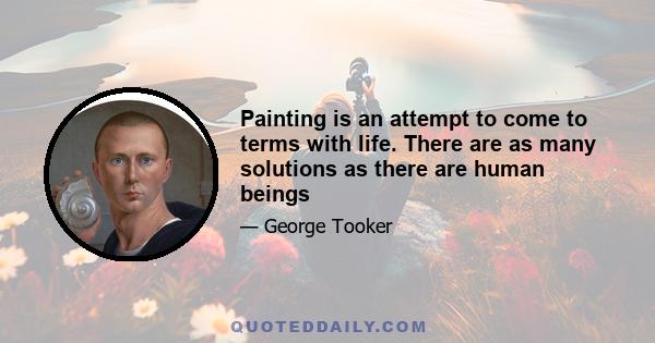 Painting is an attempt to come to terms with life. There are as many solutions as there are human beings