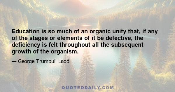 Education is so much of an organic unity that, if any of the stages or elements of it be defective, the deficiency is felt throughout all the subsequent growth of the organism.