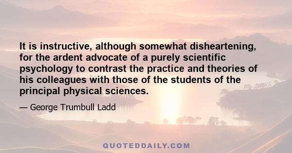 It is instructive, although somewhat disheartening, for the ardent advocate of a purely scientific psychology to contrast the practice and theories of his colleagues with those of the students of the principal physical