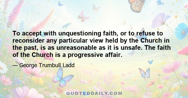 To accept with unquestioning faith, or to refuse to reconsider any particular view held by the Church in the past, is as unreasonable as it is unsafe. The faith of the Church is a progressive affair.