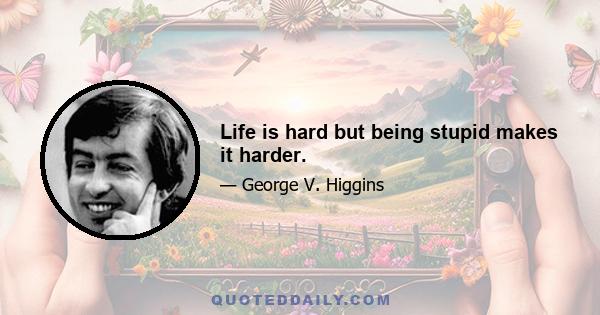 Life is hard but being stupid makes it harder.