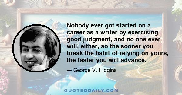 Nobody ever got started on a career as a writer by exercising good judgment, and no one ever will, either, so the sooner you break the habit of relying on yours, the faster you will advance.