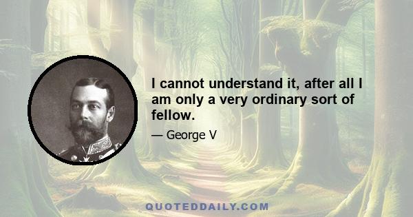 I cannot understand it, after all I am only a very ordinary sort of fellow.