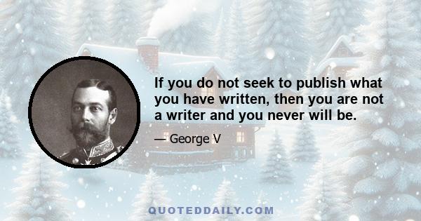 If you do not seek to publish what you have written, then you are not a writer and you never will be.