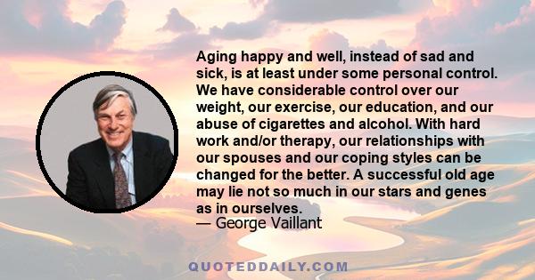 Aging happy and well, instead of sad and sick, is at least under some personal control. We have considerable control over our weight, our exercise, our education, and our abuse of cigarettes and alcohol. With hard work