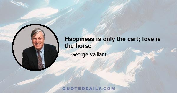 Happiness is only the cart; love is the horse