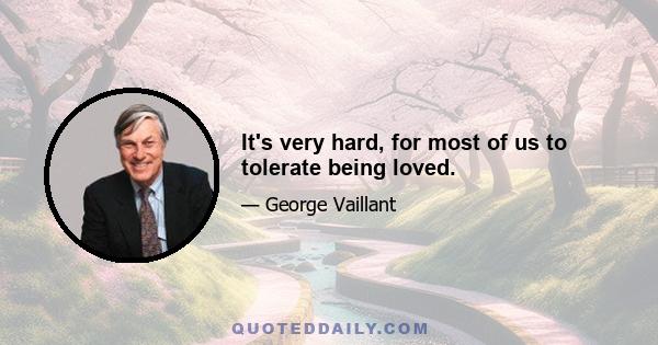 It's very hard, for most of us to tolerate being loved.