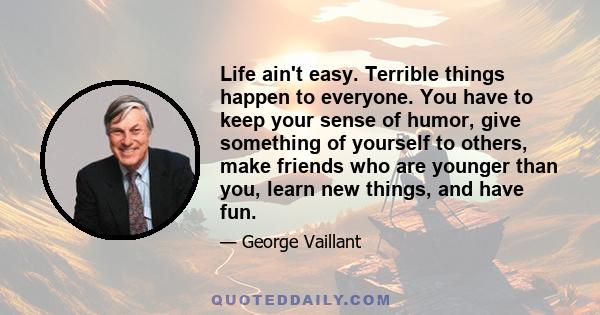 Life ain't easy. Terrible things happen to everyone. You have to keep your sense of humor, give something of yourself to others, make friends who are younger than you, learn new things, and have fun.