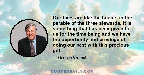 Our lives are like the talents in the parable of the three stewards. It is something that has been given to us for the time being and we have the opportunity and privilege of doing our best with this precious gift.