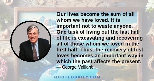 Our lives become the sum of all whom we have loved. It is important not to waste anyone. One task of living out the last half of life is excavating and recovering all of those whom we loved in the first half. Thus, the