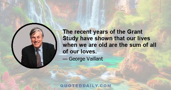 The recent years of the Grant Study have shown that our lives when we are old are the sum of all of our loves.