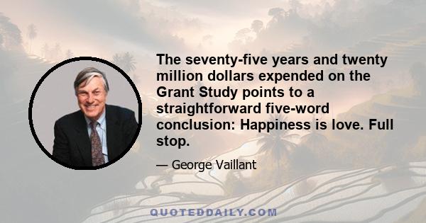 The seventy-five years and twenty million dollars expended on the Grant Study points to a straightforward five-word conclusion: Happiness is love. Full stop.