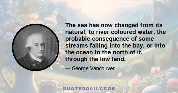 The sea has now changed from its natural, to river coloured water, the probable consequence of some streams falling into the bay, or into the ocean to the north of it, through the low land.