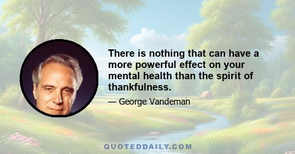 There is nothing that can have a more powerful effect on your mental health than the spirit of thankfulness.