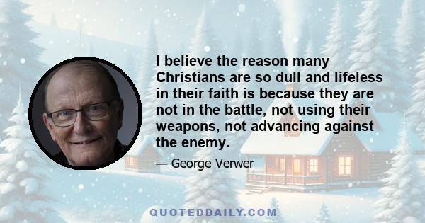 I believe the reason many Christians are so dull and lifeless in their faith is because they are not in the battle, not using their weapons, not advancing against the enemy.