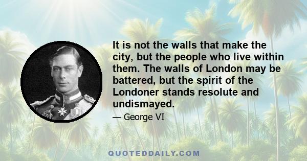 It is not the walls that make the city, but the people who live within them. The walls of London may be battered, but the spirit of the Londoner stands resolute and undismayed.