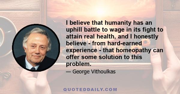 I believe that humanity has an uphill battle to wage in its fight to attain real health, and I honestly believe - from hard-earned experience - that homeopathy can offer some solution to this problem.