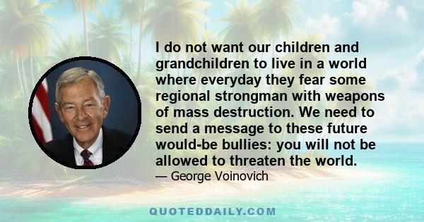 I do not want our children and grandchildren to live in a world where everyday they fear some regional strongman with weapons of mass destruction. We need to send a message to these future would-be bullies: you will not 