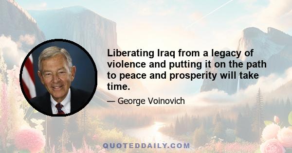 Liberating Iraq from a legacy of violence and putting it on the path to peace and prosperity will take time.