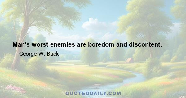 Man's worst enemies are boredom and discontent.