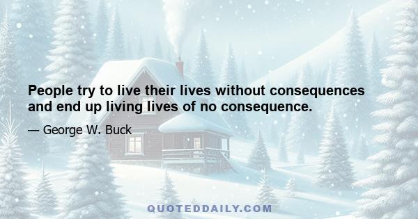 People try to live their lives without consequences and end up living lives of no consequence.