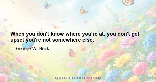 When you don't know where you're at, you don't get upset you're not somewhere else.