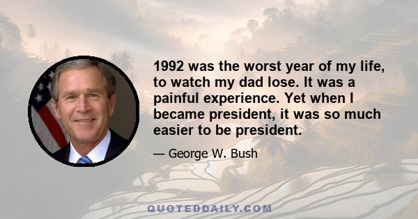 1992 was the worst year of my life, to watch my dad lose. It was a painful experience. Yet when I became president, it was so much easier to be president.