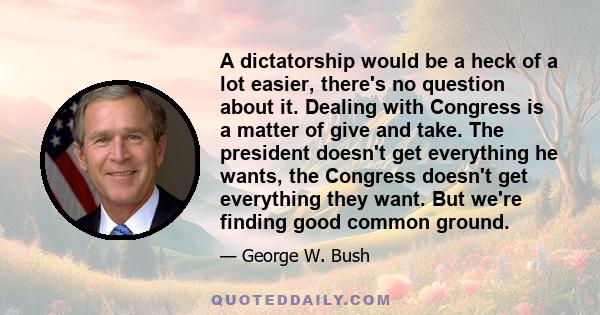 A dictatorship would be a heck of a lot easier, there's no question about it. Dealing with Congress is a matter of give and take. The president doesn't get everything he wants, the Congress doesn't get everything they